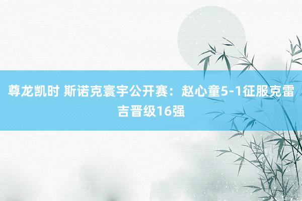 尊龙凯时 斯诺克寰宇公开赛：赵心童5-1征服克雷吉晋级16强